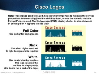 18
Updated_01-02-01 © 2001, Cisco Systems, Inc.
Cisco Logos
Cisco Logos
Full Color
Use on lighter backgrounds
Black
Use when higher contrast
to light background is required
White
Use on dark backgrounds—
this logo is set on the
teal box for display only
(the box is not a part of the logo)
Note: These logos can be resized. It is extremely important to maintain the correct
proportions when resizing (hold the shift key down, or use the numeric resize in
Format Picture menu). The file type used (PNG) displays better in slide show and
in printing than it appears in slide view.
 