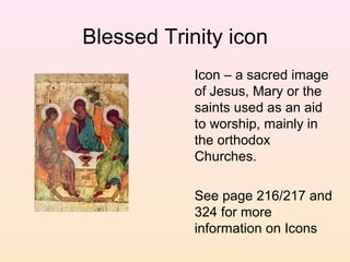 Blessed Trinity icon
Icon – a sacred image
of Jesus, Mary or the
saints used as an aid
to worship, mainly in
the orthodox
Churches.
See page 216/217 and
324 for more
information on Icons
 