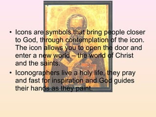 • Icons are symbols that bring people closer
to God, through contemplation of the icon.
The icon allows you to open the door and
enter a new world – the world of Christ
and the saints.
• Iconographers live a holy life, they pray
and fast for inspiration and God guides
their hands as they paint.
 