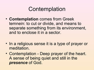 Contemplation
• Contemplation comes from Greek
temnein: to cut or divide, and means to
separate something from its environment,
and to enclose it in a sector.
• In a religious sense it is a type of prayer or
meditation.
• Contemplation - Deep prayer of the heart.
A sense of being quiet and still in the
presence of God.
 