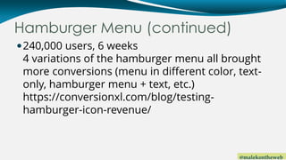 @malekontheweb
Hamburger Menu (continued)
240,000 users, 6 weeks
4 variations of the hamburger menu all brought
more conversions (menu in different color, text-
only, hamburger menu + text, etc.)
https://conversionxl.com/blog/testing-
hamburger-icon-revenue/
 