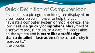 @malekontheweb
Quick Definition of Computer Icon
“…an icon is a pictogram or ideogram displayed on
a computer screen in order to help the user
navigate a computer system or mobile device. The
icon itself is a quickly comprehensible symbol of
a software tool, function, or a data file, accessible
on the system and is more like a traffic sign
than a detailed illustration of the actual entity it
represents.”
- Wikipedia
 