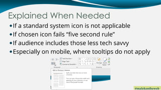 @malekontheweb
Explained When Needed
If a standard system icon is not applicable
If chosen icon fails “five second rule”
If audience includes those less tech savvy
Especially on mobile, where tooltips do not apply
 