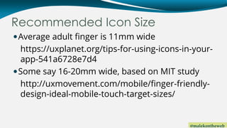 @malekontheweb
Recommended Icon Size
Average adult finger is 11mm wide
https://uxplanet.org/tips-for-using-icons-in-your-...