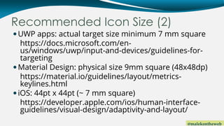 @malekontheweb
Recommended Icon Size (2)
UWP apps: actual target size minimum 7 mm square
https://docs.microsoft.com/en-
us/windows/uwp/input-and-devices/guidelines-for-
targeting
Material Design: physical size 9mm square (48x48dp)
https://material.io/guidelines/layout/metrics-
keylines.html
iOS: 44pt x 44pt (~ 7 mm square)
https://developer.apple.com/ios/human-interface-
guidelines/visual-design/adaptivity-and-layout/
 