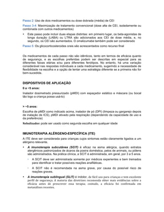 Passo 2: Uso de dois medicamentos ou dose dobrada (média) de CEI
Passo 3-4: Maximização de tratamento convencional (dose alta de CEI, isoladamente ou
combinada com outros medicamentos)
• Este passo pode incluir duas etapas distintas: em primeiro lugar, os beta-agonistas de
longa duração (LABA) ou LTRA são adicionados aos CEI de dose média, e, no
segundo, os CEI são aumentados. O omalizumabe também pode ser considerado
Passo 5: Os glicocorticosteroides orais são acrescentados como recurso final
Os medicamentos de cada passo não são idênticos, tanto em termos de eficácia quanto
de segurança, e as escolhas preferidas podem ser descritas em especial para as
diferentes faixas etárias e/ou para diferentes fenótipos. No entanto, há uma variação
considerável nas respostas individuais a cada medicamento, sugerindo a necessidade de
flexibilidade na escolha e a opção de tentar uma estratégia diferente se a primeira não for
bem-sucedida.
DISPOSITIVOS DE APLICAÇÃO
0 a ~5 anos:
Inalador dosimetrado pressurizado (pMDI) com espaçador estático e máscara (ou bocal
tão logo a criança possa usá-lo)
> ~5 anos:
Escolha de pMDI como indicado acima, inalador de pó (DPI) (limpeza ou gargarejo depois
de inalação de ICS), pMDI ativado pela respiração (dependendo da capacidade de uso e
da preferência)
Nebulizador:	
  pode ser usado como segunda escolha em qualquer idade
IMUNOTERAPIA ALÉRGENO-ESPECÍFICA (ITE)
A ITE deve ser considerada para crianças cujos sintomas estão claramente ligados a um
alérgeno relevante.
• A imunoterapia subcutânea (SCIT) é eficaz na asma alérgica, quando extratos
alergênicos padronizados de ácaros da poeira doméstica, pelos de animais, ou pólens
são administrados. Na prática clínica, a SCIT é administrada, em geral, por 3 a 5 anos.
▷ A SCIT deve ser administrada somente por médicos experientes e bem treinados
para identificar e tratar possíveis reações anafiláticas.
▷ A SCIT não é recomendada na asma grave, por causa do possível risco de
reações graves.
• A imunoterapia sublingual (SLIT) é indolor, de	
  fácil	
  uso	
  para	
  crianças	
  e	
  tem	
  excelente	
  
perfil	
   de	
   segurança.	
   A	
   maioria	
   das	
   diretrizes	
   recomenda	
   obter	
   mais	
   evidências	
   sobre	
   a	
  
eficácia	
   antes	
   de	
   prescrever	
   essa	
   terapia;	
   contudo,	
   a	
   eficácia	
   foi	
   confirmada	
   em	
  
metanálises	
  recentes.	
  
 