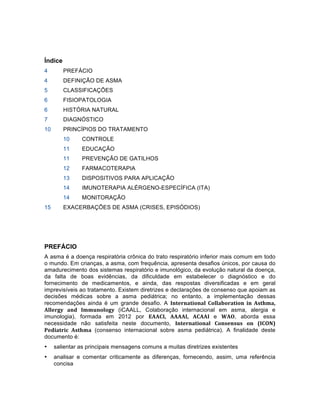 Índice
4 PREFÁCIO
4 DEFINIÇÃO DE ASMA
5 CLASSIFICAÇÕES
6 FISIOPATOLOGIA
6 HISTÓRIA NATURAL
7 DIAGNÓSTICO
10 PRINCÍPIOS DO TRATAMENTO
10 CONTROLE
11 EDUCAÇÃO
11 PREVENÇÃO DE GATILHOS
12 FARMACOTERAPIA
13 DISPOSITIVOS PARA APLICAÇÃO
14 IMUNOTERAPIA ALÉRGENO-ESPECÍFICA (ITA)
14 MONITORAÇÃO
15 EXACERBAÇÕES DE ASMA (CRISES, EPISÓDIOS)
PREFÁCIO
A asma é a doença respiratória crônica do trato respiratório inferior mais comum em todo
o mundo. Em crianças, a asma, com frequência, apresenta desafios únicos, por causa do
amadurecimento dos sistemas respiratório e imunológico, da evolução natural da doença,
da falta de boas evidências, da dificuldade em estabelecer o diagnóstico e do
fornecimento de medicamentos, e ainda, das respostas diversificadas e em geral
imprevisíveis ao tratamento. Existem diretrizes e declarações de consenso que apoiam as
decisões médicas sobre a asma pediátrica; no entanto, a implementação dessas
recomendações ainda é um grande desafio. A International	
   Collaboration	
   in	
   Asthma,	
  
Allergy	
   and	
   Immunology	
   (iCAALL, Colaboração internacional em asma, alergia e
imunologia), formada em 2012 por EAACI,	
   AAAAI,	
   ACAAI	
   e WAO, aborda essa
necessidade não satisfeita neste documento, International	
   Consensus	
   on	
   (ICON)	
  
Pediatric	
   Asthma (consenso internacional sobre asma pediátrica). A finalidade deste
documento é:
• salientar as principais mensagens comuns a muitas diretrizes existentes
• analisar e comentar criticamente as diferenças, fornecendo, assim, uma referência
concisa
 
