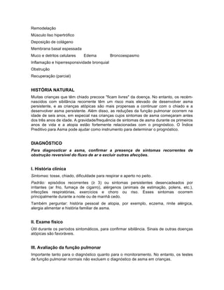 Remodelação
Músculo liso hipertrófico
Deposição de colágeno
Membrana basal espessada
Muco e detritos celulares Edema Broncoespasmo
Inflamação e hiperresponsividade bronquial
Obstrução
Recuperação (parcial)
HISTÓRIA NATURAL
Muitas crianças que têm chiado precoce "ficam livres" da doença. No entanto, os recém-
nascidos com sibilância recorrente têm um risco mais elevado de desenvolver asma
persistente, e as crianças atópicas são mais propensas a continuar com o chiado e a
desenvolver asma persistente. Além disso, as reduções da função pulmonar ocorrem na
idade de seis anos, em especial nas crianças cujos sintomas de asma começaram antes
dos três anos de idade. A gravidade/frequência de sintomas de asma durante os primeiros
anos de vida e a atopia estão fortemente relacionadas com o prognóstico. O Índice
Preditivo para Asma pode ajudar como instrumento para determinar o prognóstico.	
  
DIAGNÓSTICO
Para diagnosticar a asma, confirmar a presença de sintomas recorrentes de
obstrução reversível do fluxo de ar e excluir outras afecções.
I. História clínica
Sintomas: tosse, chiado, dificuldade para respirar e aperto no peito.
Padrão: episódios recorrentes (≥ 3) ou sintomas persistentes desencadeados por
irritantes (ar frio, fumaça de cigarro), alérgenos (animais de estimação, polens, etc.),
infecções respiratórias, exercícios e choro ou riso. Esses sintomas ocorrem
principalmente durante a noite ou de manhã cedo.
Também perguntar: história pessoal de atopia, por exemplo, eczema, rinite alérgica,
alergia alimentar e história familiar de asma.
II. Exame físico
Útil durante os períodos sintomáticos, para confirmar sibilância. Sinais de outras doenças
atópicas são favoráveis.
III. Avaliação da função pulmonar
Importante tanto para o diagnóstico quanto para o monitoramento. No entanto, os testes
de função pulmonar normais não excluem o diagnóstico de asma em crianças.
 