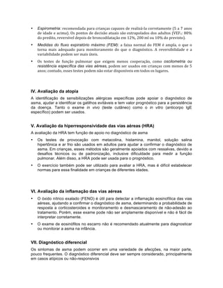 • Espirometria:	
  recomendada	
  para	
  crianças	
  capazes	
  de	
  realizá-­‐la	
  corretamente	
  (5	
  a	
  7	
  anos	
  
de	
  idade	
  e	
  acima).	
  Os	
  pontos	
  de	
  decisão	
  atuais	
  são	
  extrapolados	
  dos	
  adultos	
  (VEF1:	
  80%	
  
do	
  predito,	
  reversível	
  depois	
  de	
  broncodilatação	
  em	
  12%,	
  200	
  ml	
  ou	
  10%	
  do	
  previsto).	
  
• Medidas do fluxo expiratório máximo (FEM):	
  a	
  faixa	
  normal	
  do	
  FEM	
  é	
  ampla,	
  o	
  que	
  o	
  
torna	
   mais	
   adequado	
   para	
   monitoramento	
   do	
   que	
   o	
   diagnóstico.	
   A	
   reversibilidade	
   e	
   a	
  
variabilidade	
  podem	
  ser	
  mais	
  úteis.	
  
• Os	
   testes	
   de	
   função	
   pulmonar	
   que	
   exigem	
   menos	
   cooperação,	
   como	
   oscilometria ou
resistência específica das vias aéreas,	
  podem	
  ser	
  usados	
  em	
  crianças	
  com	
  menos	
  de	
  5	
  
anos;	
  contudo,	
  esses	
  testes	
  podem	
  não	
  estar	
  disponíveis	
  em	
  todos	
  os	
  lugares.	
  
IV. Avaliação da atopia
A identificação de sensibilizações alérgicas específicas pode apoiar o diagnóstico de
asma, ajudar a identificar os gatilhos evitáveis e tem valor prognóstico para a persistência
da doença. Tanto o exame in vivo (teste cutâneo) como o in vitro (anticorpo IgE
específico) podem ser usados.
V. Avaliação da hiperresponsividade das vias aéreas (HRA)
A avaliação da HRA tem função de apoio no diagnóstico de asma
• Os testes de provocação com metacolina, histamina, manitol, solução salina
hipertônica e ar frio são usados em adultos para ajudar a confirmar o diagnóstico de
asma. Em crianças, esses métodos são geralmente apoiados com ressalvas, devido a
desafios técnicos ou de padronização, inclusive dificuldade para medir a função
pulmonar. Além disso, a HRA pode ser usada para o prognóstico.
• O exercício também pode ser utilizado para avaliar a HRA, mas é difícil estabelecer
normas para essa finalidade em crianças de diferentes idades.
VI. Avaliação da inflamação das vias aéreas
• O óxido nítrico exalado (FENO) é útil para detectar a inflamação eosinofílica das vias
aéreas, ajudando a confirmar o diagnóstico de asma, determinando a probabilidade de
resposta a corticosteroides e monitoramento e desmascaramento de não-adesão ao
tratamento. Porém, esse exame pode não ser amplamente disponível e não é fácil de
interpretar corretamente.
• O exame de eosinófilos no escarro não é recomendado atualmente para diagnosticar
ou monitorar a asma na infância.
VII. Diagnóstico diferencial
Os sintomas de asma podem ocorrer em uma variedade de afecções, na maior parte,
pouco frequentes. O diagnóstico diferencial deve ser sempre considerado, principalmente
em casos atípicos ou não-responsivos
 