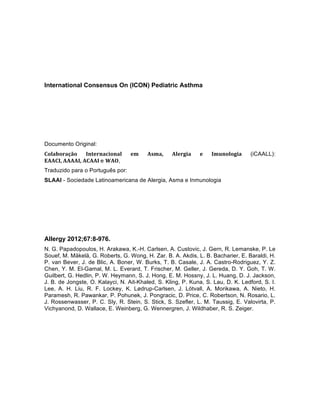 International Consensus On (ICON) Pediatric Asthma
Documento Original:
Colaboração	
   Internacional	
   em	
   Asma,	
   Alergia	
   e	
   Imunologia	
   (iCAALL):
EAACI,	
  AAAAI,	
  ACAAI	
  e WAO,
Traduzido para o Português por:
SLAAI - Sociedade Latinoamericana de Alergia, Asma e Inmunologia
Allergy 2012;67:8-976.
N. G. Papadopoulos, H. Arakawa, K.-H. Carlsen, A. Custovic, J. Gern, R. Lemanske, P. Le
Souef, M. Mäkelä, G. Roberts, G. Wong, H. Zar. B. A. Akdis, L. B. Bacharier, E. Baraldi, H.
P. van Bever, J. de Blic, A. Boner, W. Burks, T. B. Casale, J. A. Castro-Rodriguez, Y. Z.
Chen, Y. M. El-Gamal, M. L. Everard, T. Frischer, M. Geller, J. Gereda, D. Y. Goh, T. W.
Guilbert, G. Hedlin, P. W. Heymann, S. J. Hong, E. M. Hossny, J. L. Huang, D. J. Jackson,
J. B. de Jongste, O. Kalayci, N. Ait-Khaled, S. Kling, P. Kuna, S. Lau, D. K. Ledford, S. I.
Lee, A. H. Liu, R. F. Lockey, K. Lødrup-Carlsen, J. Lötvall, A. Morikawa, A. Nieto, H.
Paramesh, R. Pawankar, P. Pohunek, J. Pongracic, D. Price, C. Robertson, N. Rosario, L.
J. Rossenwasser, P. C. Sly, R. Stein, S. Stick, S. Szefler, L. M. Taussig, E. Valovirta, P.
Vichyanond, D. Wallace, E. Weinberg, G. Wennergren, J. Wildhaber, R. S. Zeiger.	
  
 