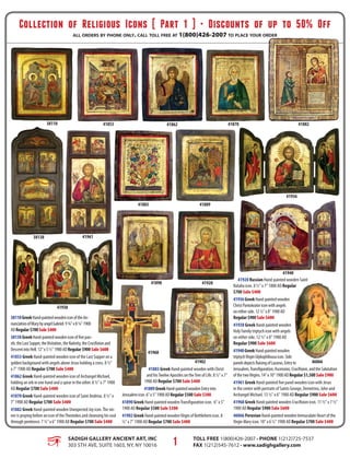 Collection of Religious Icons [ Part 1 ] • Discounts of up to 50% Off
all orders by phone only. call toll free at 1(800)426-2007 to place your order
SADIGH GALLERY ANCIENT ART, INC
303 5th Ave, Suite 1603, NY, NY 10016
Toll Free 1(800)426-2007 • Phone 1(212)725-7537
Fax 1(212)545-7612 • www.sadighgallery.com1
38110GreekHand-paintedwoodeniconoftheAn-
nunciationofMarybyangelGabriel.9¾"x8¼"1900
ADRegular$700Sale$400
38138GreekHand-paintedwoodeniconoffivepan-
els:theLastSupper,theVisitation,theNativity,theCrucifixionand
DescentintoHell.12"x5½"1900ADRegular$900Sale$600
41853 Greek Hand-painted wooden icon of the Last Supper on a
golden background with angels above Jesus holding a cross. 8 ½"
x 7" 1900 AD Regular $700 Sale $400
41862 Greek Hand-painted wooden icon of Archangel Michael,
holding an orb in one hand and a spear in the other. 8 ½" x 7" 1900
AD Regular $700 Sale $400
41870 Greek Hand-painted wooden icon of Saint Andreas. 8 ½" x
7" 1900 AD Regular $700 Sale $400
41882 Greek Hand-painted wooden Unexpected Joy icon.The sin-
ner is praying before an icon of theTheotokos and cleansing his soul
through penitence. 7 ½" x 6" 1900 AD Regular $700 Sale $400
41883 Greek Hand-painted wooden with Christ
and hisTwelve Apostles on theTree of Life. 8 ½" x 7"
1900 AD Regular $700 Sale $400
41889GreekHand-paintedwoodenEntryinto
Jerusalemicon.6"x5"1900ADRegular$500Sale$300
41890 Greek Hand-painted woodenTransfiguration icon. 6" x 5"
1900 AD Regular $500 Sale $300
41902 Greek Hand-painted woodenVirgin of Bethlehem icon. 8
½" x 7" 1900 AD Regular $700 Sale $400
41920 Russian Hand-painted wooden Saint
Natalia icon. 8 ½" x 7" 1800 AD Regular
$700 Sale $400
41936GreekHand-paintedwooden
ChristPantokratoriconwithangels
oneitherside.12½"x8"1900AD
Regular$900Sale$600
41938 Greek Hand-painted wooden
Holy Family triptych icon with angels
on either side. 12 ½" x 8" 1900 AD
Regular $900 Sale $600
41940GreekHand-paintedwooden
triptychVirginGlykophilousaicon.Side
panelsdepictsRaisingofLazarus,Entryto
Jerusalem,Transfiguration,Ascension,Crucifixion,andtheSalutation
ofthetwoVirgins.14"x10"1900ADRegular$1,500Sale$900
41961 Greek Hand-painted five panel wooden icon with Jesus
in the center with portraits of Saints George, Demetrios, John and
Archangel Michael. 13 ½" x 6" 1900 AD Regular $900 Sale $600
41968 Greek Hand-painted wooden Crucifixion icon. 11 ½" x 7 ½"
1900 AD Regular $900 Sale $600
46066 Peruvian Hand-painted wooden Immaculate Heart of the
Virgin Mary icon. 10" x 6 ½" 1900 AD Regular $700 Sale $400
46066
41968
41961
41940
41938
41936
41920
41902
41890
4188941883
41882418704186241853
38138
38110
 