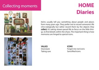 Items usually tell you something about people and places
from many years ago. They prefer not to record someone’s life
chro-nologically but rather record them by the objects they
collect. It’s taking slower-paced life to focus on the little thin-
gs, to find details within the chaos. The important thing is how
memories are hinged to special icons.
VALUES
Overstock
Taking care
ICONS
Forget-me-not icons
Sanctified icons
Collecting moments HOME
Diaries
 