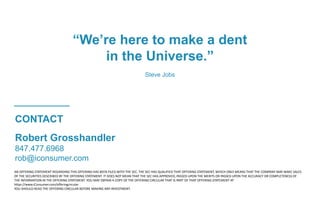 Robert Grosshandler
847.477.6968
rob@iconsumer.com
AN OFFERING STATEMENT REGARDING THIS OFFERING HAS BEEN FILED WITH THE SEC. THE SEC HAS QUALIFIED THAT OFFERING STATEMENT, WHICH ONLY MEANS THAT THE COMPANY MAY MAKE SALES
OF THE SECURITIES DESCRIBED BY THE OFFERING STATEMENT. IT DOES NOT MEAN THAT THE SEC HAS APPROVED, PASSED UPON THE MERITS OR PASSED UPON THE ACCURACY OR COMPLETENESS OF
THE INFORMATION IN THE OFFERING STATEMENT. YOU MAY OBTAIN A COPY OF THE OFFERING CIRCULAR THAT IS PART OF THAT OFFERING STATEMENT AT
https://www.iConsumer.com/offeringcircular
YOU SHOULD READ THE OFFERING CIRCULAR BEFORE MAKING ANY INVESTMENT.
CONTACT
“We’re here to make a dent
in the Universe.”
Steve Jobs
 