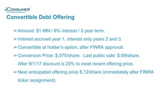 Convertible Debt Offering
®
➢Amount: $1 MM / 8% interest / 3 year term.
➢Interest accrued year 1, interest only years 2 and 3.
➢Convertible at holder’s option, after FINRA approval.
➢Conversion Price: $.075/share. Last public sale: $.09/share.
After 9/1/17 discount is 25% to most recent offering price.
➢Next anticipated offering price $.12/share (immediately after FINRA
ticker assignment).
 