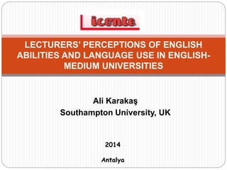 Ali Karakaş
Southampton University, UK
LECTURERS’ PERCEPTIONS OF ENGLISH
ABILITIES AND LANGUAGE USE IN ENGLISH-
MEDIUM UNIVERSITIES
2014
Antalya
 