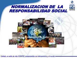 NORMALIZACION DE LA
           RESPONSABILIDAD SOCIAL




                                               RS
                                  Compromiso de Todos




Calidad, un estilo de vida. ICONTEC comprometido con latinoamérica y el mundo
 