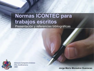 Normas ICONTEC para
 trabajos escritos
 Presentación y referencias bibliográficas




Gimnasio Campestre Cristiano
Chía, Cundinamarca
2009
                                 Jorge Mario Monsalve Guaracao
 