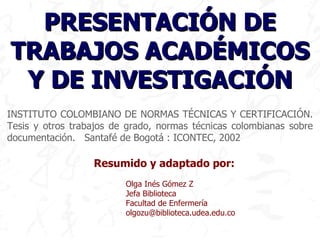 INSTITUTO COLOMBIANO DE NORMAS TÉCNICAS Y CERTIFICACIÓN. Tesis y otros trabajos de grado, normas técnicas colombianas sobre documentación.  Santafé de Bogotá : ICONTEC,  2002 Resumido y adaptado por: Olga Inés Gómez Z Jefa Biblioteca   Facultad de Enfermería [email_address] PRESENTACIÓN DE TRABAJOS ACADÉMICOS Y DE INVESTIGACIÓN 