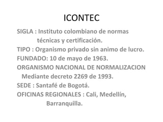 ICONTEC SIGLA : Instituto colombiano de normas técnicas y certificación. TIPO : Organismo privado sin animo de lucro. FUNDADO: 10 de mayo de 1963. ORGANISMO NACIONAL DE NORMALIZACION Mediante decreto 2269 de 1993. SEDE : Santafé de Bogotá. OFICINAS REGIONALES : Cali, Medellín,  Barranquilla. 