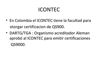 ICONTEC En Colombia el ICONTEC tiene la facultad para otorgar certificacion de QS900. DARTG/TGA : Organismo acreditador Aleman  aprobó al ICONTEC para emitir certificaciones QS9000.  