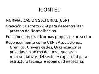 ICONTEC NORMALIZACION SECTORIAL (USN) Creación : Decreto2269 para descentralizar proceso de Normalización. Función : preparar Normas propias de un sector. Reconocimiento como USN : Asociaciones, Gremios, Universidades, Organizaciones privadas sin animo de lucro, que sean representativas del sector y capacidad para estructura técnica  e idoneidad necesaria. 