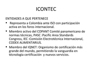 ICONTEC ENTIDADES A QUE PERTENECE Representa a Colombia ante ISO con participación activa en los foros internacional. Miembro activo del COPANT Comité panamericano de normas técnicas, PASC :Pacific Area Standards Congress, IEC :Comisión Electrotécnica Internacional, CODEX ALIMENTARIUS. Miembro del IQNET: Organismo de certificación más grande del mundo, permitiendo la vanguardia en técnologia certificación  y nuevos servicios.  