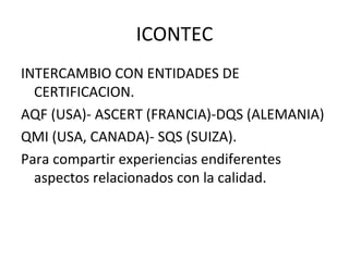ICONTEC INTERCAMBIO CON ENTIDADES DE CERTIFICACION. AQF (USA)- ASCERT (FRANCIA)-DQS (ALEMANIA) QMI (USA, CANADA)- SQS (SUIZA). Para compartir experiencias endiferentes aspectos relacionados con la calidad. 