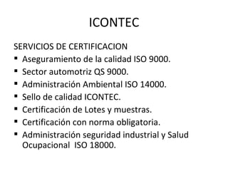 ICONTEC SERVICIOS DE CERTIFICACION Aseguramiento de la calidad ISO 9000. Sector automotriz QS 9000. Administración Ambiental ISO 14000. Sello de calidad ICONTEC. Certificación de Lotes y muestras. Certificación con norma obligatoria. Administración seguridad industrial y Salud Ocupacional  ISO 18000. 