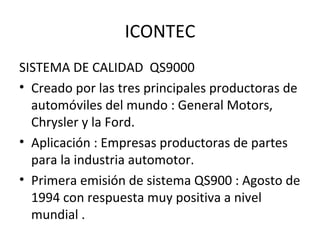 ICONTEC SISTEMA DE CALIDAD  QS9000 Creado por las tres principales productoras de automóviles del mundo : General Motors, Chrysler y la Ford. Aplicación : Empresas productoras de partes  para la industria automotor. Primera emisión de sistema QS900 : Agosto de 1994 con respuesta muy positiva a nivel mundial .  