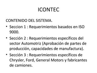 ICONTEC CONTENIDO DEL SISTEMA. Seccion 1 : Requerimientos basados en ISO 9000. Sección 2 : Requerimientos específicos del sector Automotriz (Aprobación de partes de producción, capacidades de manufactura). Sección 3 : Requerimientos específicos de Chrysler, Ford, General Motors y fabricantes de camiones.  