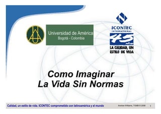 Como Imaginar
                        La Vida Sin Normas

Calidad, un estilo de vida. ICONTEC comprometido con latinoamérica y el mundo   Andrew Williams, TGMB © 2008   1
 