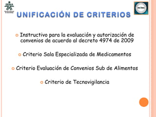    Instructivo para la evaluación y autorización de
        convenios de acuerdo al decreto 4974 de 2009

        Criterio Sala Especializada de Medicamentos

   Criterio Evaluación de Convenios Sub de Alimentos

                   Criterio de Tecnovigilancia
 