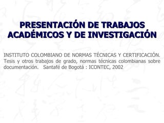 INSTITUTO COLOMBIANO DE NORMAS TÉCNICAS Y CERTIFICACIÓN. Tesis y otros trabajos de grado, normas técnicas colombianas sobre documentación.  Santafé de Bogotá : ICONTEC,  2002 PRESENTACIÓN DE TRABAJOS ACADÉMICOS Y DE INVESTIGACIÓN 