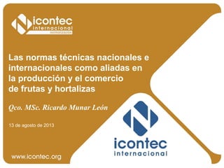 Las normas técnicas nacionales e
internacionales como aliadas en
la producción y el comercio
de frutas y hortalizas
Qco. MSc. Ricardo Munar León
13 de agosto de 2013
 