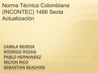 Norma Técnica Colombiana
(INCONTEC) 1486 Sexta
Actualización




CAMILA MURCIA
RODRIGO ROCHA
PABLO HERNANDEZ
MILTON RICO
SEBASTIAN BEAUVOIS
 