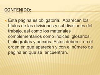 CONTENIDO:

   Esta página es obligatoria. Aparecen los
    títulos de las divisiones y subdivisiones del
    trabajo, así como los materiales
    complementarios como índices, glosarios,
    bibliografías y anexos. Estos deben ir en el
    orden en que aparecen y con el número de
    página en que se encuentran.
 