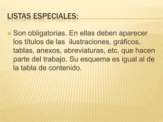 LISTAS ESPECIALES:

   Son obligatorias. En ellas deben aparecer
    los títulos de las ilustraciones, gráficos,
    tablas, anexos, abreviaturas, etc. que hacen
    parte del trabajo. Su esquema es igual al de
    la tabla de contenido.
 