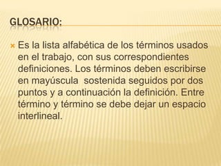 GLOSARIO:

   Es la lista alfabética de los términos usados
    en el trabajo, con sus correspondientes
    definiciones. Los términos deben escribirse
    en mayúscula sostenida seguidos por dos
    puntos y a continuación la definición. Entre
    término y término se debe dejar un espacio
    interlineal.
 