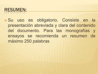 RESUMEN:

   Su uso es obligatorio. Consiste en la
    presentación abreviada y clara del contenido
    del documento. Para las monografías y
    ensayos se recomienda un resumen de
    máximo 250 palabras
 
