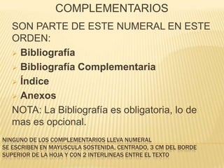 COMPLEMENTARIOS
  SON PARTE DE ESTE NUMERAL EN ESTE
  ORDEN:
   Bibliografía

   Bibliografía Complementaria

   Índice

   Anexos

  NOTA: La Bibliografía es obligatoria, lo de
  mas es opcional.
NINGUNO DE LOS COMPLEMENTARIOS LLEVA NUMERAL
SE ESCRIBEN EN MAYUSCULA SOSTENIDA, CENTRADO, 3 CM DEL BORDE
SUPERIOR DE LA HOJA Y CON 2 INTERLINEAS ENTRE EL TEXTO
 