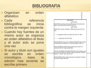 BIBLIOGRAFIA
   Organizan        en     orden
    alfabético
   Cada               referencia
    bibliográfica     se     inicia
    contra la margen izquierda
   Cuando hay fuentes de un
    mismo autor se organiza
    en orden alfabético el titulo
    y el autor solo se pone
    una vez
   Si autor y titulo son iguales
    se escribe en orden
    cronológico       ósea       la
    edición mas reciente se
    escribe primero
 
