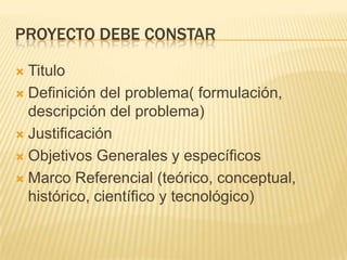PROYECTO DEBE CONSTAR

 Titulo
 Definición del problema( formulación,
  descripción del problema)
 Justificación

 Objetivos Generales y específicos

 Marco Referencial (teórico, conceptual,
  histórico, científico y tecnológico)
 