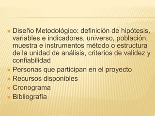  Diseño Metodológico: definición de hipótesis,
  variables e indicadores, universo, población,
  muestra e instrumentos método o estructura
  de la unidad de análisis, criterios de validez y
  confiabilidad
 Personas que participan en el proyecto
 Recursos disponibles
 Cronograma
 Bibliografía
 