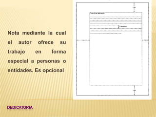 Nota mediante la cual
el   autor    ofrece   su
trabajo       en   forma
especial a personas o
entidades. Es opcional




DEDICATORIA
 