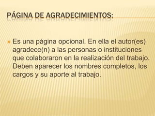 PÁGINA DE AGRADECIMIENTOS:


   Es una página opcional. En ella el autor(es)
    agradece(n) a las personas o instituciones
    que colaboraron en la realización del trabajo.
    Deben aparecer los nombres completos, los
    cargos y su aporte al trabajo.
 
