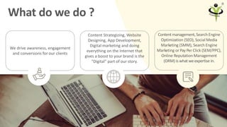5
What do we do ?
Content Strategizing, Website
Designing, App Development,
Digital marketing and doing
everything on the ...