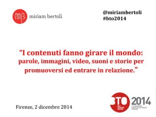 “I 
contenuti 
fanno 
girare 
il 
mondo: 
parole, 
immagini, 
video, 
suoni 
e 
storie 
per 
promuoversi 
ed 
entrare 
in 
relazione.” 
Firenze, 
2 
dicembre 
2014 
@miriambertoli 
#bto2014 
 