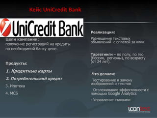Кейс UniCredit Bank


                                   Реализация:
Цели кампании:                     Размещение текстовых
                                   объявлений с оплатой за клик.
получение регистраций на кредиты
по необходимой банку цене.
                                   Таргетинги – по полу, по гео
                                   (Россия, регионы), по возрасту
                                   (от 24 лет).
Продукты:
1. Кредитные карты
                                   Что делали:
2. Потребительский кредит          -Тестирование и замену
                                   изображений и текстов
3. Ипотека
                                   - Отслеживание эффективности c
4. МСБ                             помощью Google Analytics
                                   - Управление ставками
 