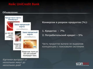 Кейс UniCredit Bank

Объявление:



                          Конверсии в разрезе продуктов (%):


                          1. Кредитка - 7%
                          2. Потребительский кредит – 5%


                          Часть продуктов выпала не выдержав
                          конкуренцию с поисковыми системами




Картинки выгорают от
нескольких минут до
нескольких дней
 
