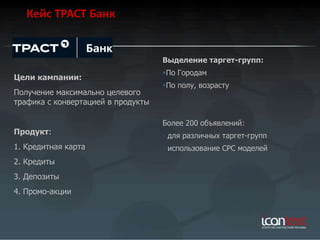 Кейс ТРАСТ Банк


                                    Выделение таргет-групп:
                                    По Городам
Цели кампании:
                                    По полу, возрасту
Получение максимально целевого
трафика с конвертацией в продукты

                                    Более 200 объявлений:
Продукт:                            - для различных таргет-групп
1. Кредитная карта                  - использование СРС моделей
2. Кредиты
3. Депозиты
4. Промо-акции
 